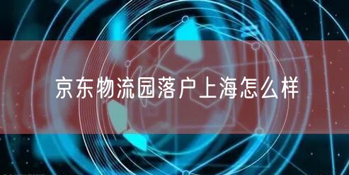 京东物流园落户上海怎么样