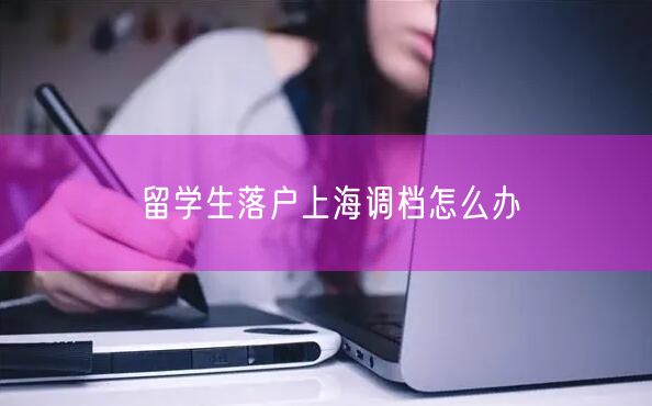 留学生落户上海调档怎么办
