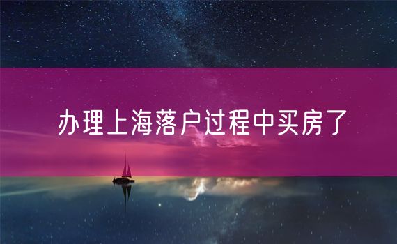 办理上海落户过程中买房了