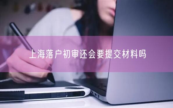 上海落户初审还会要提交材料吗