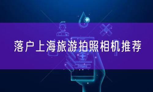 落户上海旅游拍照相机推荐