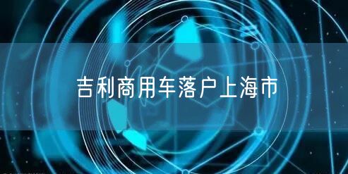 吉利商用车落户上海市