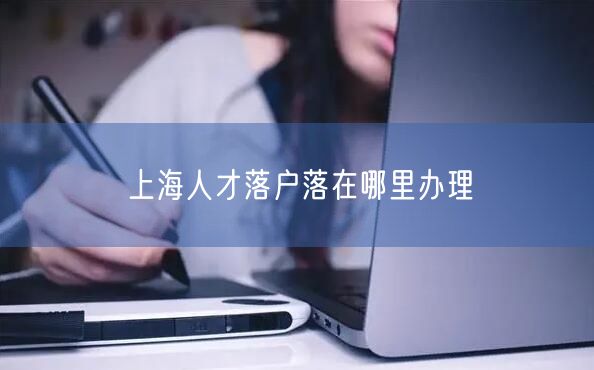 上海人才落户落在哪里办理