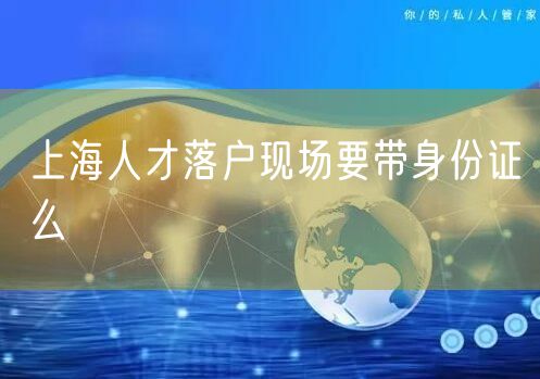 上海人才落户现场要带身份证么