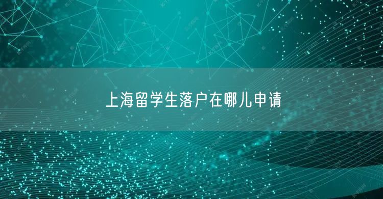上海留学生落户在哪儿申请