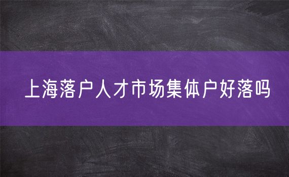 上海落户人才市场集体户好落吗