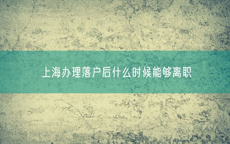 上海办理落户后什么时候能够离职
