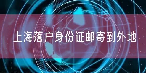 上海落户身份证邮寄到外地