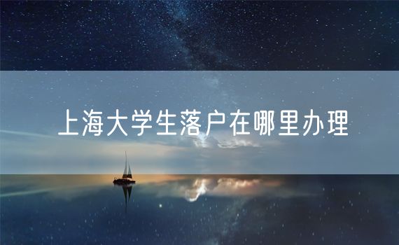 上海大学生落户在哪里办理