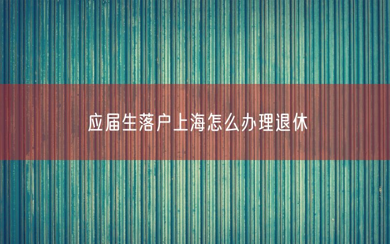 应届生落户上海怎么办理退休