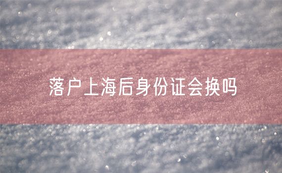 落户上海后身份证会换吗