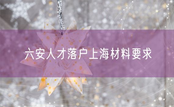 六安人才落户上海材料要求