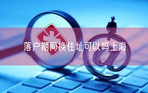 落户期间换住址可以吗上海