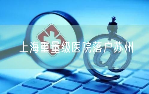 上海重量级医院落户苏州