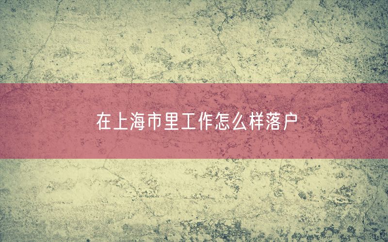 在上海市里工作怎么样落户