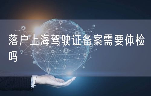 落户上海驾驶证备案需要体检吗