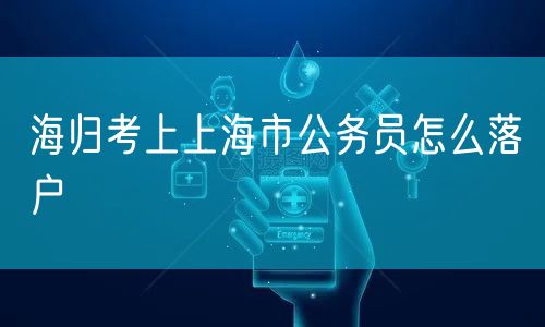 海归考上上海市公务员怎么落户