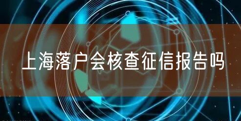 上海落户会核查征信报告吗