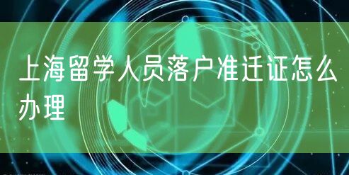 上海留学人员落户准迁证怎么办理