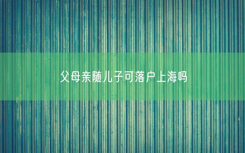 父母亲随儿子可落户上海吗