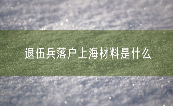 退伍兵落户上海材料是什么