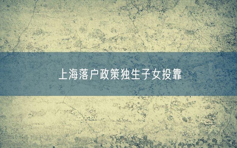 上海落户政策独生子女投靠