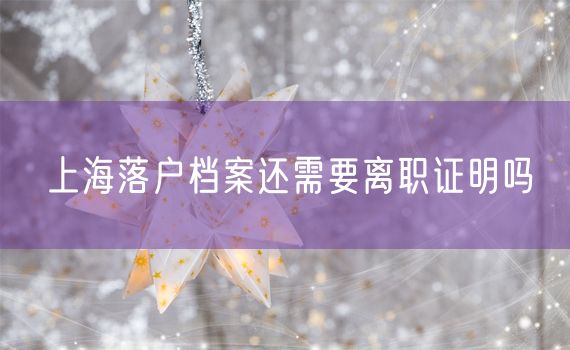上海落户档案还需要离职证明吗