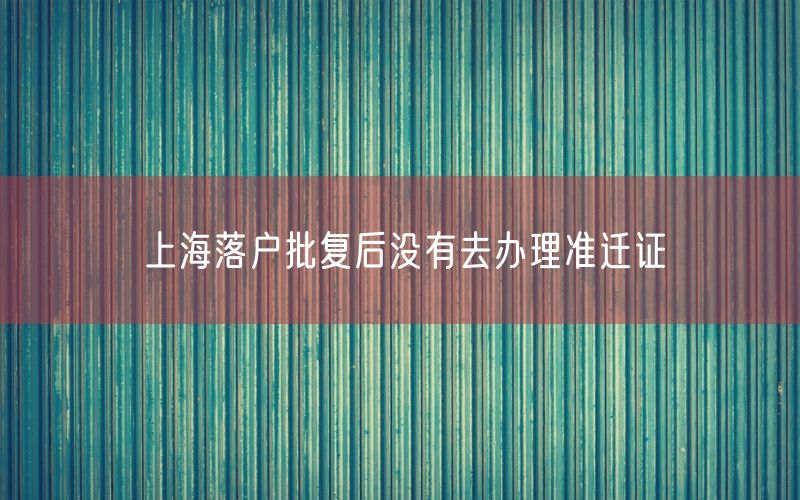 上海落户批复后没有去办理准迁证