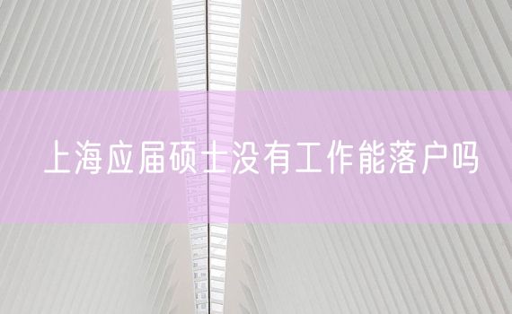 上海应届硕士没有工作能落户吗