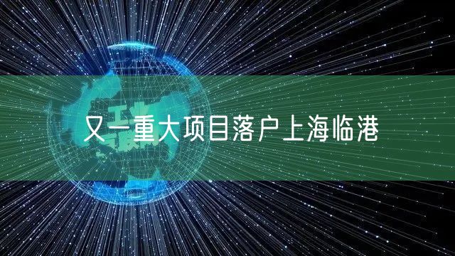 又一重大项目落户上海临港