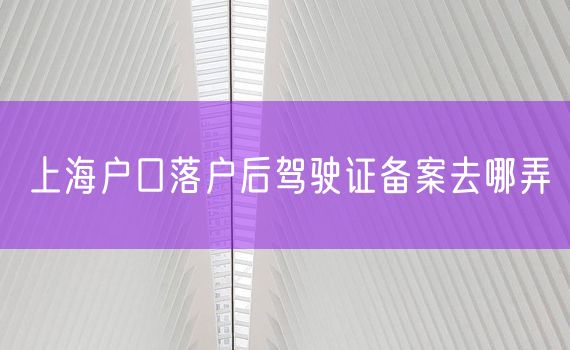 上海户口落户后驾驶证备案去哪弄