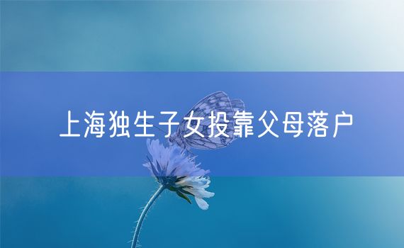 上海独生子女投靠父母落户