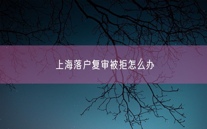 上海落户复审被拒怎么办