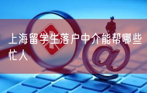 上海留学生落户中介能帮哪些忙人
