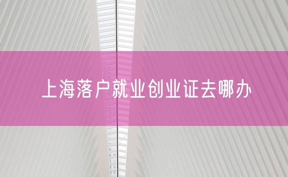 上海落户就业创业证去哪办