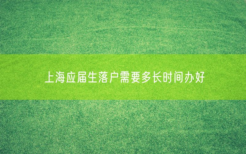 上海应届生落户需要多长时间办好