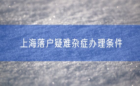 上海落户疑难杂症办理条件
