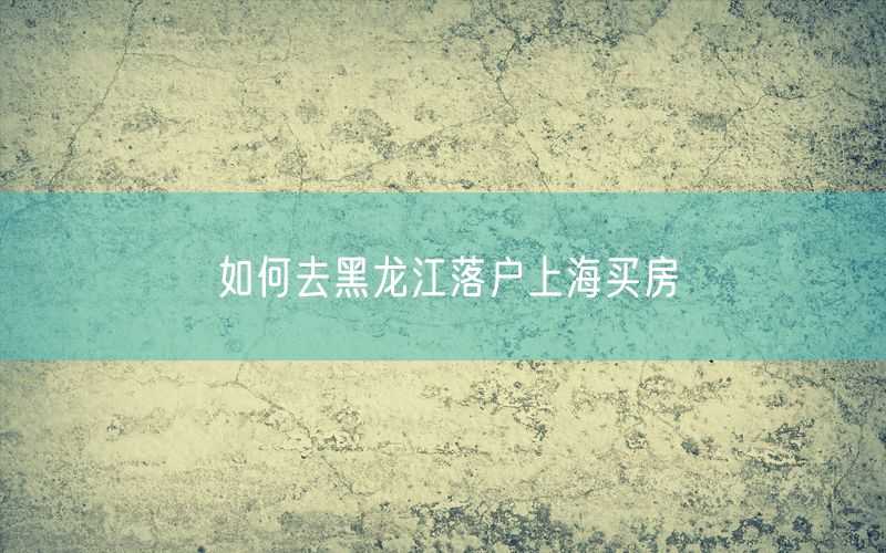 如何去黑龙江落户上海买房