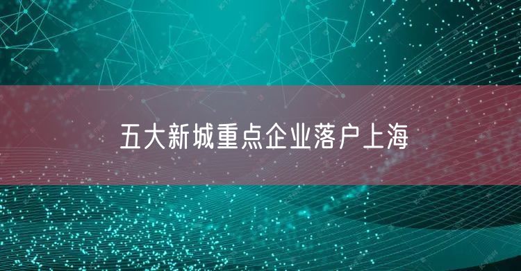 五大新城重点企业落户上海