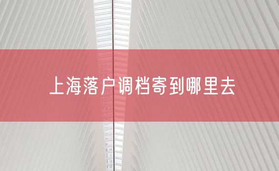 上海落户调档寄到哪里去