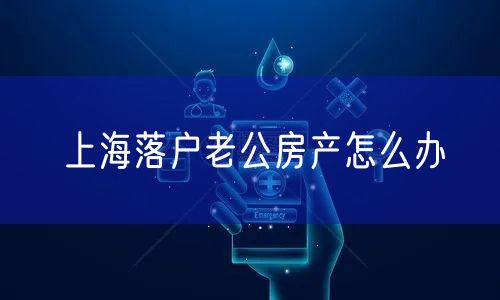 上海落户老公房产怎么办