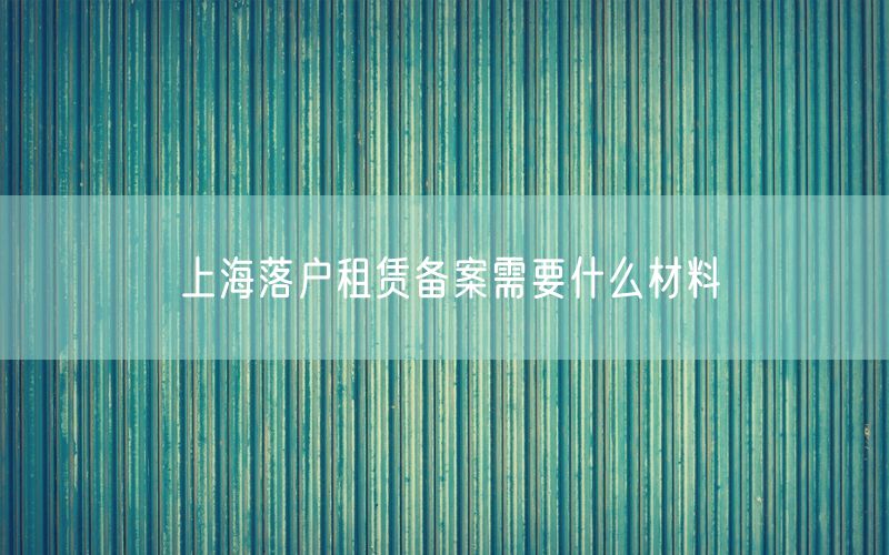 上海落户租赁备案需要什么材料