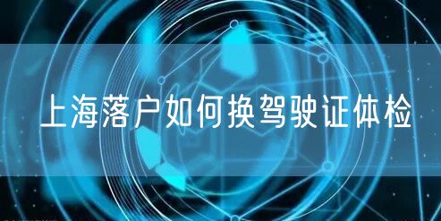 上海落户如何换驾驶证体检