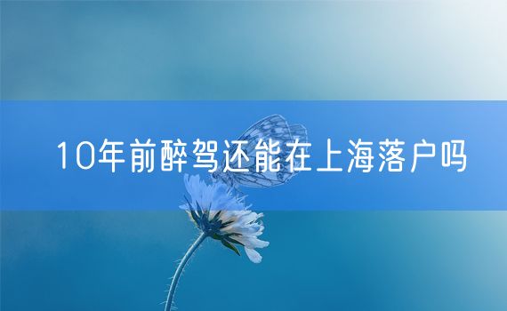 10年前醉驾还能在上海落户吗