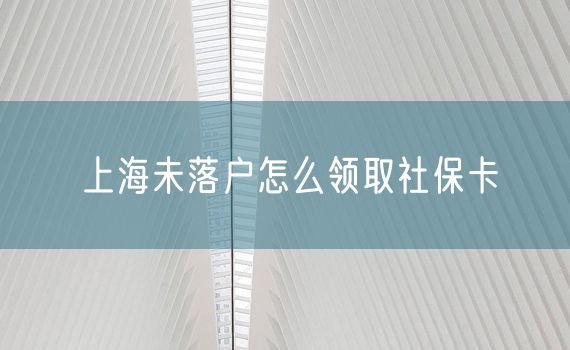 上海未落户怎么领取社保卡