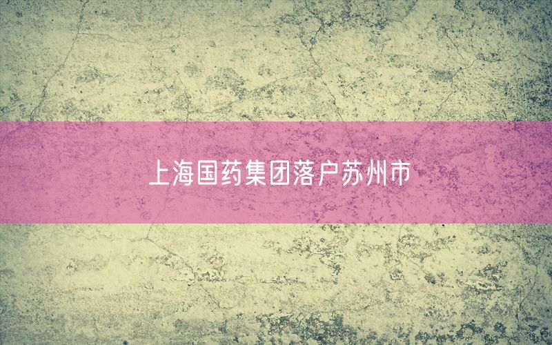 上海国药集团落户苏州市