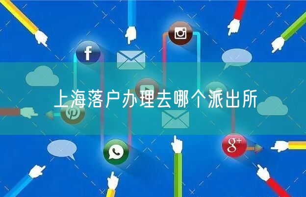 上海落户办理去哪个派出所