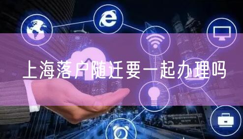 上海落户随迁要一起办理吗