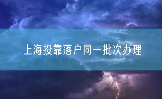 上海投靠落户同一批次办理
