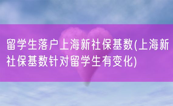 留学生落户上海新社保基数(上海新社保基数针对留学生有变化)